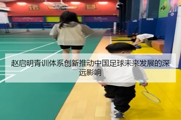 赵启明青训体系创新推动中国足球未来发展的深远影响