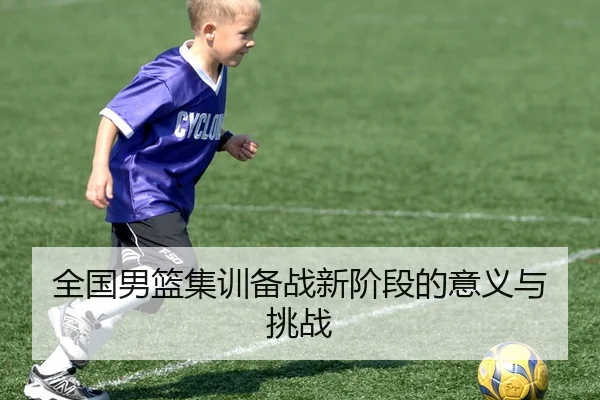 全国男篮集训备战新阶段的意义与挑战